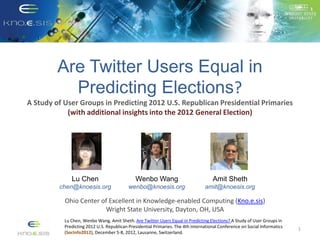 Are Twitter Users Equal in
           Predicting Elections?
A Study of User Groups in Predicting 2012 U.S. Republican Presidential Primaries
            (with additional insights into the 2012 General Election)




              Lu Chen                         Wenbo Wang                             Amit Sheth
         chen@knoesis.org                  wenbo@knoesis.org                     amit@knoesis.org

           Ohio Center of Excellent in Knowledge-enabled Computing (Kno.e.sis)
                        Wright State University, Dayton, OH, USA
           Lu Chen, Wenbo Wang, Amit Sheth. Are Twitter Users Equal in Predicting Elections? A Study of User Groups in
           Predicting 2012 U.S. Republican Presidential Primaries. The 4th International Conference on Social Informatics
                                                                                                                            1
           (SocInfo2012), December 5-8, 2012, Lausanne, Switzerland.
 