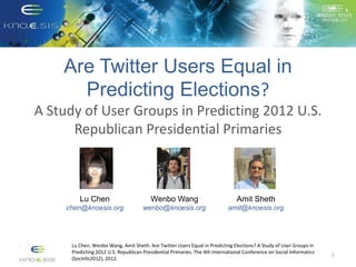 Are Twitter Users Equal in
Predicting Elections?
A Study of User Groups in Predicting 2012 U.S.
Republican Presidential Primaries
1
Lu Chen, Wenbo Wang, Amit Sheth. Are Twitter Users Equal in Predicting Elections? A Study of User Groups in
Predicting 2012 U.S. Republican Presidential Primaries. The 4th International Conference on Social Informatics
(SocInfo2012), 2012.
Lu Chen
chen@knoesis.org
Wenbo Wang
wenbo@knoesis.org
Amit Sheth
amit@knoesis.org
 