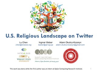 U.S. Religious Landscape on Twitter 
U.S. Religious Landscape on Twitter 
1 
Lu Chen 
chen@knoesis.org 
Ingmar Weber 
iweber@qf.org.qa 
Adam Okulicz-Kozaryn 
adam.okulicz.kozaryn@gmail.com 
This work was done while the first author was an intern at Qatar Computing Research Institute.  