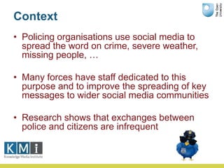 Context
• Policing organisations use social media to
spread the word on crime, severe weather,
missing people, …
• Many fo...