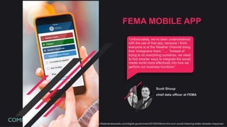 https://federalnewsradio.com/digital-government/2016/03/fema-hhs-turn-social-listening-better-disaster-response/
FEMA MOBILE APP
“Unfortunately, we’ve been underwhelmed
with the use of that app, because I think
everyone is at the Weather Channel doing
their Instagrams there,” …. “Instead of
trying to do everything ourselves, we need
to find smarter ways to integrate the social
media world more effectively into how we
perform our business functions.”
Scott Shoup
chief data officer at FEMA
 
