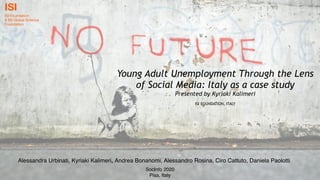 Young Adult Unemployment Through the Lens
of Social Media: Italy as a case study
Presented by Kyriaki Kalimeri
ISI FOUNDATION, ITALY
Alessandra Urbinati, Kyriaki Kalimeri, Andrea Bonanomi, Alessandro Rosina, Ciro Cattuto, Daniela Paolotti
SocInfo 2020
Pisa, Italy
 