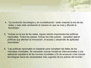  Como ha ocurrido ante otros grandes cambios en el pasado, la esperanza y el
temor van mezclados en la primeras reacciones de las personas frente a las
nuevas tecnologías de información y comunicación.
 El objetivo último de toda la actividad del Estado y de la sociedad civil, de la
economía y de las acciones sociales, de la ciencia y de la técnica de la política,
es el mayor bienestar de todas las personas.
4. “La revolución tecnológica y la mundialización están creando la era de las
redes; y esto está cambiando la manera en que se crea y difunde la
tecnología.”
5. “Incluso en la era de las redes, siguen siendo importantes las políticas
nacionales. Todos los países, incluso los más pobres , necesitan aplicar
políticas que alienten la innovación, el acceso y desarrollo de aptitudes
avanzadas.”
6. “Las políticas nacionales no bastarán para completar las fallas de los
mercados mundiales. Se necesitan nuevas iniciativas internacionales y una
aplicación equitativa de las normas mundiales a fin de encauzar a las nuevas
tecnologías hacia las necesidades más urgentes de los pobres del mundo.”
 