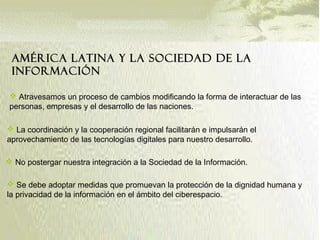 América Latina y la Sociedad de la
Información
 Atravesamos un proceso de cambios modificando la forma de interactuar de las
personas, empresas y el desarrollo de las naciones.
 Se debe adoptar medidas que promuevan la protección de la dignidad humana y
la privacidad de la información en el ámbito del ciberespacio.
 No postergar nuestra integración a la Sociedad de la Información.
 La coordinación y la cooperación regional facilitarán e impulsarán el
aprovechamiento de las tecnologías digitales para nuestro desarrollo.
 