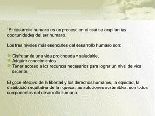"El desarrollo humano es un proceso en el cual se amplían las
oportunidades del ser humano.
Los tres niveles más esenciales del desarrollo humano son:
 Disfrutar de una vida prolongada y saludable,
 Adquirir conocimientos
 Tener acceso a los recursos necesarios para lograr un nivel de vida
decente.
El goce efectivo de la libertad y los derechos humanos, la equidad, la
distribución equitativa de la riqueza, las soluciones sostenibles, son todos
componentes del desarrollo humano.
 