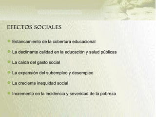 EFECTOS SOCIALES
 Estancamiento de la cobertura educacional
 La declinante calidad en la educación y salud públicas
 La caída del gasto social
 La expansión del subempleo y desempleo
 La creciente inequidad social
 Incremento en la incidencia y severidad de la pobreza
 