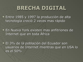 BRECHA DIGITALBRECHA DIGITAL
 Entre 1985 y 1997 la producción de altaEntre 1985 y 1997 la producción de alta
tecnología creció 2 veces mas rápidotecnología creció 2 veces mas rápido
 En Nueva York existen mas anfitriones deEn Nueva York existen mas anfitriones de
Internet que en toda ÁfricaInternet que en toda África
 El 3% de la población del Ecuador sonEl 3% de la población del Ecuador son
usuarios de Internet mientras que en USA lousuarios de Internet mientras que en USA lo
es el 50%es el 50%
 
