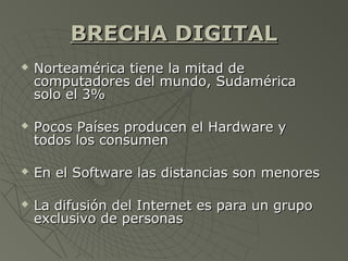 BRECHA DIGITALBRECHA DIGITAL
 Norteamérica tiene la mitad deNorteamérica tiene la mitad de
computadores del mundo, Sudaméricacomputadores del mundo, Sudamérica
solo el 3%solo el 3%
 Pocos Países producen el Hardware yPocos Países producen el Hardware y
todos los consumentodos los consumen
 En el Software las distancias son menoresEn el Software las distancias son menores
 La difusión del Internet es para un grupoLa difusión del Internet es para un grupo
exclusivo de personasexclusivo de personas
 