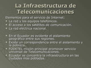 La Infraestructura deLa Infraestructura de
TelecomunicacionesTelecomunicaciones
Elementos para el servicio de Internet:Elementos para el servicio de Internet:
 La red y los equipos telefónicos.La red y los equipos telefónicos.
 El acceso a los satélites de comunicación.El acceso a los satélites de comunicación.
 La red eléctrica nacional.La red eléctrica nacional.
 En el Ecuador es evidente el aislamientoEn el Ecuador es evidente el aislamiento
geográfico entre sus regiones.geográfico entre sus regiones.
 Existe un correspondencia entre el aislamiento yExiste un correspondencia entre el aislamiento y
la pobreza.la pobreza.
 FODETEL misión principal promover servicioFODETEL misión principal promover servicio
universal de Telecomunicaciones.universal de Telecomunicaciones.
 Ecuador se concentra la infraestructura en lasEcuador se concentra la infraestructura en las
ciudades más pobladas.ciudades más pobladas.
 
