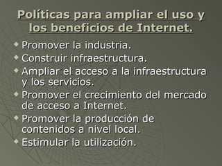 Políticas para ampliar el uso yPolíticas para ampliar el uso y
los beneficios de Internet.los beneficios de Internet.
 Promover la industria.Promover la industria.
 Construir infraestructura.Construir infraestructura.
 Ampliar el acceso a la infraestructuraAmpliar el acceso a la infraestructura
y los servicios.y los servicios.
 Promover el crecimiento del mercadoPromover el crecimiento del mercado
de acceso a Internet.de acceso a Internet.
 Promover la producción dePromover la producción de
contenidos a nivel local.contenidos a nivel local.
 Estimular la utilización.Estimular la utilización.
 
