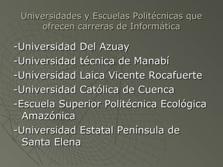 Universidades y Escuelas Politécnicas queUniversidades y Escuelas Politécnicas que
ofrecen carreras de Informáticaofrecen carreras de Informática
-Universidad Del Azuay-Universidad Del Azuay
-Universidad técnica de Manabí-Universidad técnica de Manabí
-Universidad Laica Vicente Rocafuerte-Universidad Laica Vicente Rocafuerte
-Universidad Católica de Cuenca-Universidad Católica de Cuenca
-Escuela Superior Politécnica Ecológica-Escuela Superior Politécnica Ecológica
AmazónicaAmazónica
-Universidad Estatal Península de-Universidad Estatal Península de
Santa ElenaSanta Elena
 