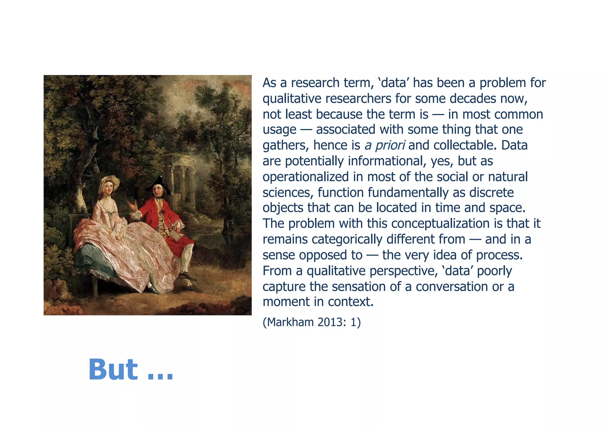 But …
As a research term, ‘data’ has been a problem for
qualitative researchers for some decades now,
not least because the term is — in most common
usage — associated with some thing that one
gathers, hence is a priori and collectable. Data
are potentially informational, yes, but as
operationalized in most of the social or natural
sciences, function fundamentally as discrete
objects that can be located in time and space.
The problem with this conceptualization is that it
remains categorically different from — and in a
sense opposed to — the very idea of process.
From a qualitative perspective, ‘data’ poorly
capture the sensation of a conversation or a
moment in context.
(Markham 2013: 1)
 