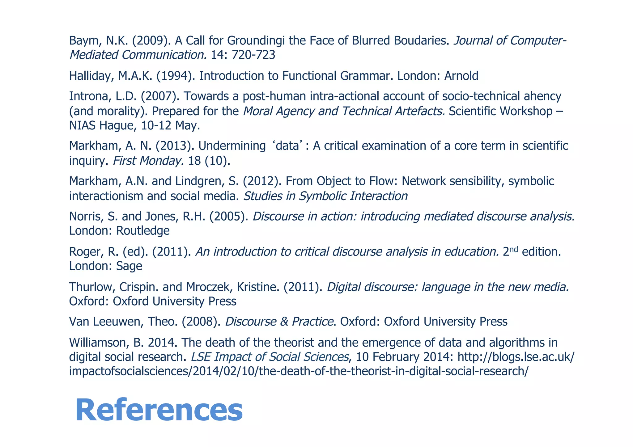 References
Baym, N.K. (2009). A Call for Groundingi the Face of Blurred Boudaries. Journal of Computer-
Mediated Communication. 14: 720-723
Halliday, M.A.K. (1994). Introduction to Functional Grammar. London: Arnold
Introna, L.D. (2007). Towards a post-human intra-actional account of socio-technical ahency
(and morality). Prepared for the Moral Agency and Technical Artefacts. Scientific Workshop –
NIAS Hague, 10-12 May.
Markham, A. N. (2013). Undermining data : A critical examination of a core term in scientific
inquiry. First Monday. 18 (10).
Markham, A.N. and Lindgren, S. (2012). From Object to Flow: Network sensibility, symbolic
interactionism and social media. Studies in Symbolic Interaction
Norris, S. and Jones, R.H. (2005). Discourse in action: introducing mediated discourse analysis.
London: Routledge
Roger, R. (ed). (2011). An introduction to critical discourse analysis in education. 2nd edition.
London: Sage
Thurlow, Crispin. and Mroczek, Kristine. (2011). Digital discourse: language in the new media.
Oxford: Oxford University Press
Van Leeuwen, Theo. (2008). Discourse & Practice. Oxford: Oxford University Press
Williamson, B. 2014. The death of the theorist and the emergence of data and algorithms in
digital social research. LSE Impact of Social Sciences, 10 February 2014: http://blogs.lse.ac.uk/
impactofsocialsciences/2014/02/10/the-death-of-the-theorist-in-digital-social-research/
 