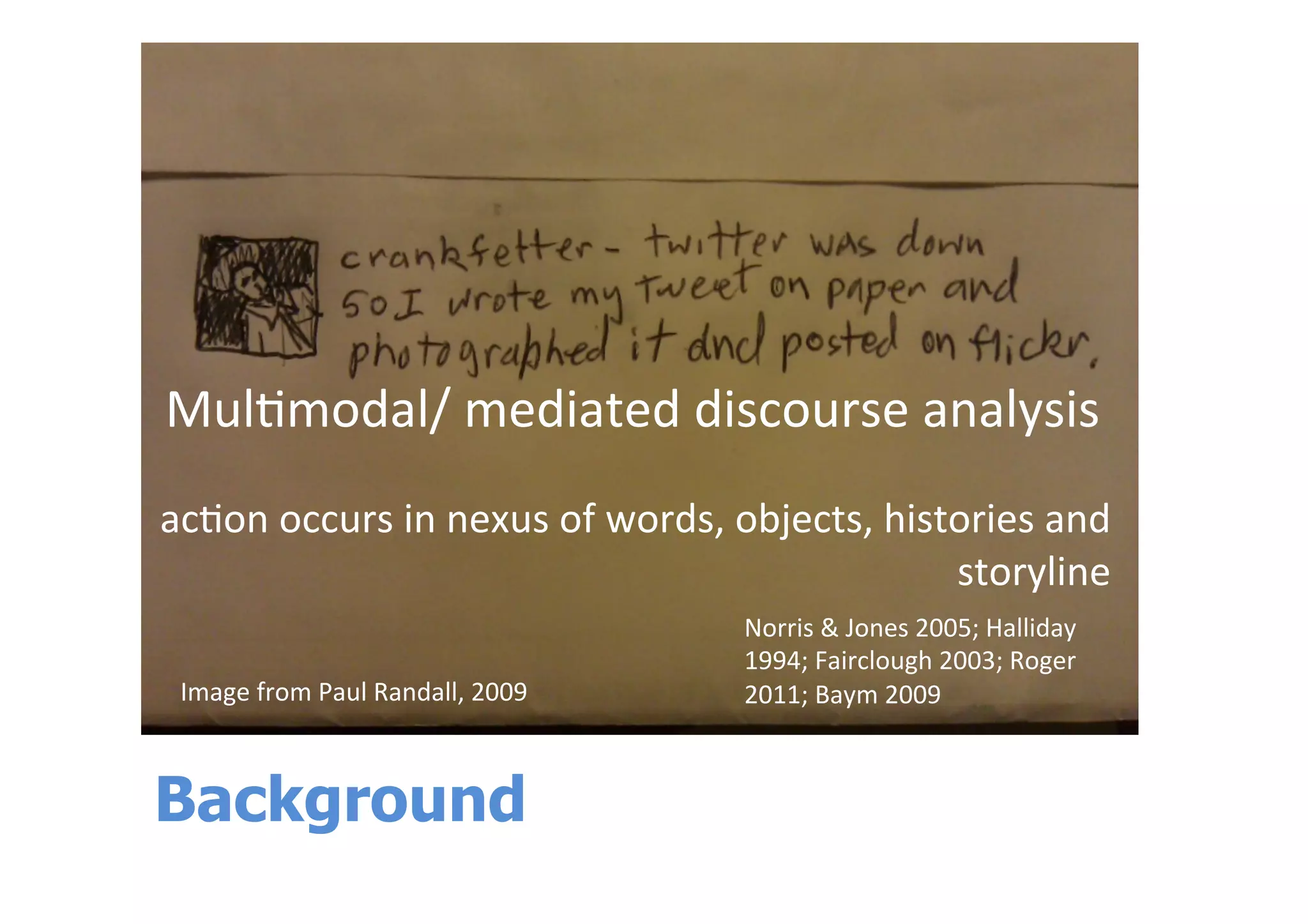 Background
Mul$modal/	
  mediated	
  discourse	
  analysis	
  
	
  
ac$on	
  occurs	
  in	
  nexus	
  of	
  words,	
  objects,	
  histories	
  and	
  
storyline	
  	
  	
  	
  	
  
	
  
	
  Image	
  from	
  Paul	
  Randall,	
  2009	
  	
  
Norris	
  &	
  Jones	
  2005;	
  Halliday	
  
1994;	
  Fairclough	
  2003;	
  Roger	
  
2011;	
  Baym	
  2009	
  
 