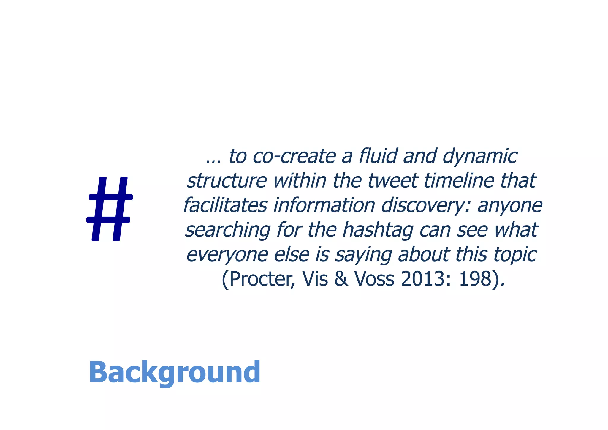 Background
… to co-create a fluid and dynamic
structure within the tweet timeline that
facilitates information discovery: anyone
searching for the hashtag can see what
everyone else is saying about this topic
(Procter, Vis & Voss 2013: 198).
#	
  
 