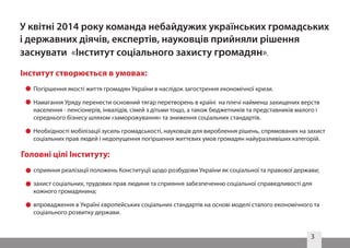 3
Погіршення якості життя громадян України в наслідок загострення економічної кризи.
Намагання Уряду перенести основний тягар перетворень в країні на плечі найменш захищених верств
населення - пенсіонерів, інвалідів, сімей з дітьми тощо, а також бюджетників та представників малого і
середнього бізнесу шляхом «заморожування» та зниження соціальних стандартів.
Необхідності мобілізації зусиль громадськості, науковців для вироблення рішень, спрямованих на захист
соціальних прав людей і недопущення погіршення життєвих умов громадян найуразливіших категорій.
У квітні 2014 року команда небайдужих українських громадських
і державних діячів, експертів, науковців прийняли рішення
заснувати «Інститут соціального захисту громадян».
Інститут створюється в умовах:
Головні цілі Інституту:
сприяння реалізації положень Конституції щодо розбудови України як соціальної та правової держави;
захист соціальних, трудових прав людини та сприяння забезпеченню соціальної справедливості для
кожного громадянина;
впровадження в Україні європейських соціальних стандартів на основі моделі сталого економічного та
соціального розвитку держави.
 