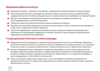 4
•	 Проведення науково – практичних досліджень з пріоритетних напрямів розвитку соціальної сфери.
•	 Аналіз державної політики, законодавства, програм у сфері соціального захисту громадян України,
трудящих іммігрантів та осіб без громадянства, які на законних підставах перебувають на території України.
•	 Оцінка та прогнозування наслідків реалізації актів законодавства, державних програм на
загальнодержавному та регіональному рівнях.
•	 Створення соціального рейтингу регіонів на підставі наукових досліджень.
•	 Розробка законопроектів щодо вдосконалення соціальної сфери та захисту соціальних прав громадян, а
також участь у забезпеченні їхнього прийняття.
•	 Здійснення інформаційно–просвітницької роботи шляхом проведення презентацій громадськості,
національних та міжнародних конференцій, семінарів, тренінгів, а також заходів для представників і
представниць засобів масової інформації.
Напрямки роботи Інституту
•	 Формуватимуть коло однодумців та партнерів серед організацій та осіб, які не обов’язково займаються
питаннями соціального захисту, але можуть впливати на вироблення та прийняття рішень, що стосуються
соціального захисту, соціального забезпечення, створення робочих місць та забезпечення зайнятості;
•	 Активно співпрацюватимуть з фахівцями, експертами, науковцями, а також якомога ширшим колом
громадян, щоб вони отримали можливість робити свій внесок у планування та проведення досліджень,
експертизи, обмін досвідом та думками, що забезпечить обґрунтованість та актуальність досліджень, а
також справедливість та об’єктивність їх результатів.
•	 Разом з партнерами надаватимуть практичну, в тому числі юридичну підтримку громадянам, які
звертаються до Інституту із запитаннями щодо реалізації їх прав на працю, соціальний захист, соціальне
забезпечення та послуги.
У своїй діяльності Інститут та його команда:
 