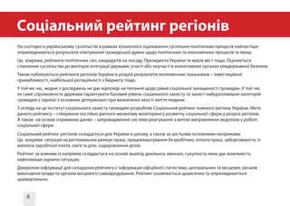 6
Cоціальний рейтинг регіонів
На сьогодні в українському суспільстві в рамках кількісного оцінювання суспільно-політичних процесів найчастіше
оприлюднюються результати опитування громадської думки щодо політичних та економічних процесів та явищ.
Це, зокрема, рейтинги політичних сил, кандидатів на посаду Президента України та мерів міст тощо. Оцінюється
ставлення суспільства до векторів інтеграції держави, участі або неучасті в колективних органах міждержавної безпеки.
Також публікуються рейтинги регіонів України в розрізі результатів економічних показників – інвестиційної
привабливості, найбільшої ротаційності з бюджету тощо.
У той же час, жодне з досліджень не дає відповіді на питання щодо рівня соціальної захищеності громадян. У той час
як саме спроможність держави гарантувати базовий рівень соціального захисту та захист найуразливіших категорій
громадян є однією з основних детермінант при визначенні якості життя людини.
З огляду на це Інститут соціального захисту громадян розробляє Соціальний рейтинг кожного регіону України. Мета
даного рейтингу – створення постійно діючого механізму моніторингу розвитку соціальної сфери у розрізі регіонів.
А також на основі отриманих даних – запровадження системи реагування з метою виправлення недоліків у роботі
соціальної сфери.
Соціальний рейтинг регіонів складається для України в цілому, а також за шістьома основними напрямами.
Це, зокрема: ситуація на регіональних ринках праці, працевлаштування безробітних, оплата праці, заборгованість із
виплати заробітної плати, сім’я та діти, оздоровлення дітей.
Рейтинг за кожним із напрямів складається на основі аналізу декількох змінних, сукупність яких дає можливість
найповніше оцінити ситуацію.
Джерелом інформації для складання рейтингу є інформація офіційної статистики, центральних та місцевих органів
виконавчої влади та органів місцевого самоврядування. Рейтинг оновлюється щомісячно та оприлюднюється
щоквартально.
 