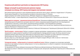 7
Для рейтингування регіонів за цим напрямом бралися дві базові змінні: рівень зайнятості людей віком 15-70 років, а
також рівень безробіття у % до економічно активного населення віком 15-70 років.
Лідери напряму: міста Київ та Севастополь, АРК Крим, Харківська та Дніпропетровська області.
Найслабші позиції – в Івано-Франківської, Закарпатської, Полтавської, Рівненської та Тернопільської областей.
Щодо другого напряму – працевлаштування безробітних. Оцінювання відбувалося за трьома критеріями – рівень
працевлаштування безробітних центрами зайнятості, рівень працевлаштування безробітних після проходження
професійного навчання, а також рівень працевлаштування інвалідів з числа безробітних громадян.
У підсумку лідерами рейтингу цього напряму на кінець 2013 року стали такі регіони: Харківська, Дніпропетровська,
Одеська, Вінницька та Черкаська області.
Найменш ефективно працювали центри зайнятості Київської, Житомирської, Чернівецької, Донецької областей та Києва.
Третій напрям – оплата праці. Рейтинг складався за двома критеріями: середньомісячна заробітна плата штатних
працівників та індекс реальної заробітної плати до відповідного періоду минулого року. На кінець минулого року
лідерами рейтингу були Рівненська, Миколаївська, Вінницька області, АР Крим та м. Київ. Найнижчі показники у
Кіровоградській, Херсонській, Тернопільській, Івано-Франківській та Чернівецькій областях.
До речі, якщо на 1 січня 2014 року середня зарплата по Україні складала 409 дол. США, то вже на 1 квітня вона
скоротилася до 281 дол. США або на 31%.
Четвертий напрям – заборгованість із виплати заробітної плати. Рейтинг складався на основі двох критеріїв:
відхилення від графіку погашення заборгованості та частка заборгованості в області в порівняні із загальним фондом
оплати праці регіону.
За підсумками 2013 року найкращі показники мали Рівненська, Дніпропетровська, Тернопільська, Вінницька,
Житомирська області. Найнижчі показники були в Закарпатській, Запорізькій, Харківській, Чернігівській та Миколаївській
областях.
Соціальний рейтинг регіонів за підсумками 2013 року.
Щодо ситуації на регіональних ринках праці,
ситуація на кінець 2013 року виглядала наступним чином:
 