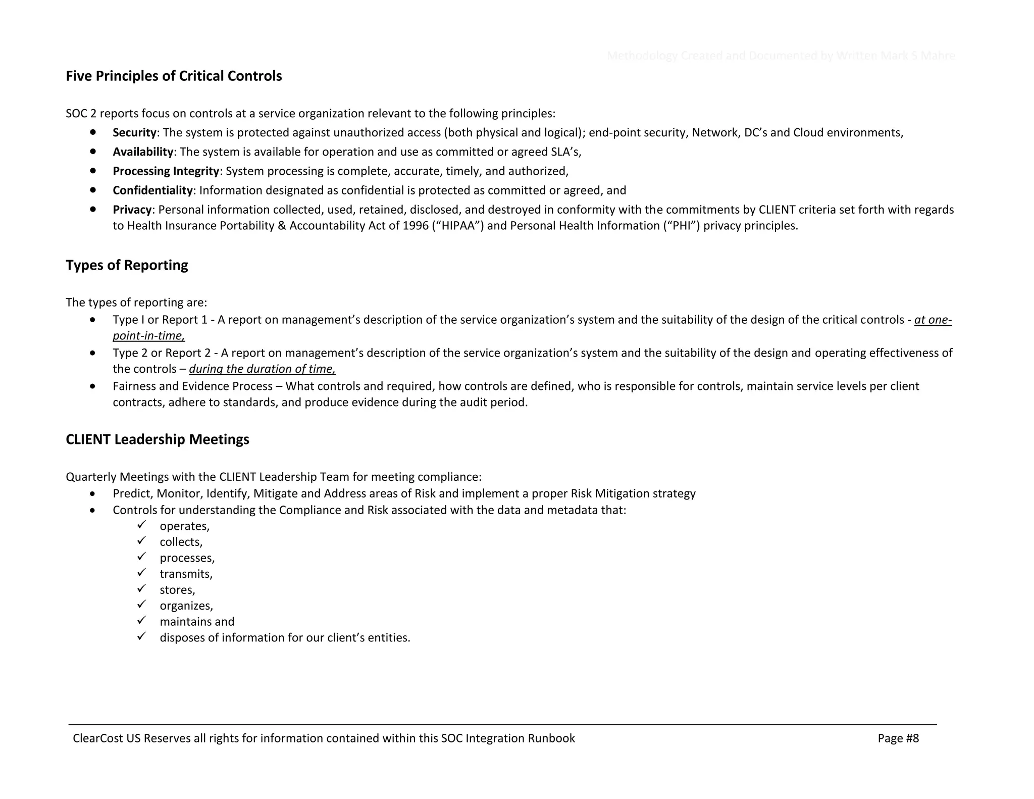 Methodology Created and Documented by Written Mark S Mahre
ClearCost US Reserves all rights for information contained within this SOC Integration Runbook Page #8
Five Principles of Critical Controls
SOC 2 reports focus on controls at a service organization relevant to the following principles:
• Security: The system is protected against unauthorized access (both physical and logical); end-point security, Network, DC’s and Cloud environments,
• Availability: The system is available for operation and use as committed or agreed SLA’s,
• Processing Integrity: System processing is complete, accurate, timely, and authorized,
• Confidentiality: Information designated as confidential is protected as committed or agreed, and
• Privacy: Personal information collected, used, retained, disclosed, and destroyed in conformity with the commitments by CLIENT criteria set forth with regards
to Health Insurance Portability & Accountability Act of 1996 (“HIPAA”) and Personal Health Information (“PHI”) privacy principles.
Types of Reporting
The types of reporting are:
• Type I or Report 1 - A report on management’s description of the service organization’s system and the suitability of the design of the critical controls - at one-
point-in-time,
• Type 2 or Report 2 - A report on management’s description of the service organization’s system and the suitability of the design and operating effectiveness of
the controls – during the duration of time,
• Fairness and Evidence Process – What controls and required, how controls are defined, who is responsible for controls, maintain service levels per client
contracts, adhere to standards, and produce evidence during the audit period.
CLIENT Leadership Meetings
Quarterly Meetings with the CLIENT Leadership Team for meeting compliance:
• Predict, Monitor, Identify, Mitigate and Address areas of Risk and implement a proper Risk Mitigation strategy
• Controls for understanding the Compliance and Risk associated with the data and metadata that:
✓ operates,
✓ collects,
✓ processes,
✓ transmits,
✓ stores,
✓ organizes,
✓ maintains and
✓ disposes of information for our client’s entities.
 