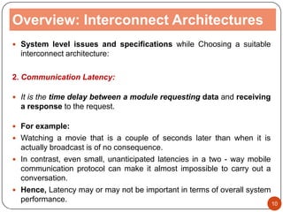 Overview: Interconnect Architectures
 System level issues and specifications while Choosing a suitable
interconnect architecture:
2. Communication Latency:
 It is the time delay between a module requesting data and receiving
a response to the request.
 For example:
 Watching a movie that is a couple of seconds later than when it is
actually broadcast is of no consequence.
 In contrast, even small, unanticipated latencies in a two - way mobile
communication protocol can make it almost impossible to carry out a
conversation.
 Hence, Latency may or may not be important in terms of overall system
performance. 10
 