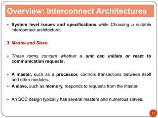 Overview: Interconnect Architectures
 System level issues and specifications while Choosing a suitable
interconnect architecture:
3. Master and Slave.
 These terms concern whether a unit can initiate or react to
communication requests.
 A master, such as a processor, controls transactions between itself
and other modules.
 A slave, such as memory, responds to requests from the master.
 An SOC design typically has several masters and numerous slaves.
11
 