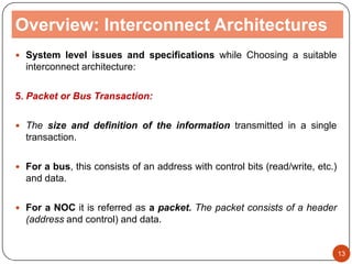 Overview: Interconnect Architectures
 System level issues and specifications while Choosing a suitable
interconnect architecture:
5. Packet or Bus Transaction:
 The size and definition of the information transmitted in a single
transaction.
 For a bus, this consists of an address with control bits (read/write, etc.)
and data.
 For a NOC it is referred as a packet. The packet consists of a header
(address and control) and data.
13
 