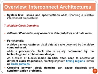 Overview: Interconnect Architectures
 System level issues and specifications while Choosing a suitable
interconnect architecture:
7. Multiple Clock Domains:
 Different IP modules may operate at different clock and data rates.
 For example:
A video camera captures pixel data at a rate governed by the video
standard used,
while a processor’s clock rate is usually determined by the
technology and architectural design.
As a result, IP blocks inside an SOC often need to operate at
different clock frequencies, creating separate timing regions known
as clock domains.
 Crossing between clock domains can cause deadlock and
synchronization problems. 15
 