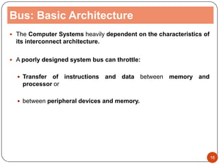 Bus: Basic Architecture
 The Computer Systems heavily dependent on the characteristics of
its interconnect architecture.
 A poorly designed system bus can throttle:
 Transfer of instructions and data between memory and
processor or
 between peripheral devices and memory.
16
 