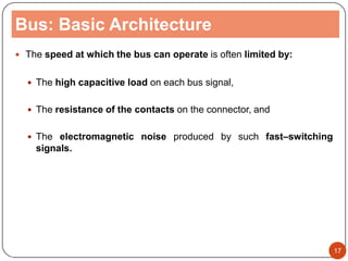 Bus: Basic Architecture
 The speed at which the bus can operate is often limited by:
 The high capacitive load on each bus signal,
 The resistance of the contacts on the connector, and
 The electromagnetic noise produced by such fast–switching
signals.
17
 