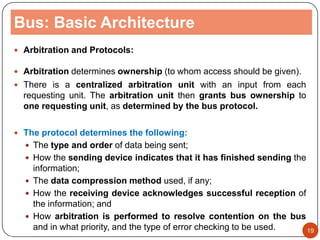 Bus: Basic Architecture
 Arbitration and Protocols:
 Arbitration determines ownership (to whom access should be given).
 There is a centralized arbitration unit with an input from each
requesting unit. The arbitration unit then grants bus ownership to
one requesting unit, as determined by the bus protocol.
 The protocol determines the following:
 The type and order of data being sent;
 How the sending device indicates that it has finished sending the
information;
 The data compression method used, if any;
 How the receiving device acknowledges successful reception of
the information; and
 How arbitration is performed to resolve contention on the bus
and in what priority, and the type of error checking to be used. 19
 