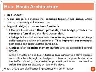 Bus: Basic Architecture
 Bus Bridge:
 A bus bridge is a module that connects together two buses, which
are not necessarily of the same type.
 A typical bridge can serve three functions:
1. If the two buses use different protocols, a bus bridge provides the
necessary format and standard conversion.
2. A bridge is inserted between two buses to segment them and keep
traffic contained within the segments. This improves concurrency:
both buses can operate at the same time.
3. A bridge often contains memory buffers and the associated control
circuits.
When a master on one bus initiates a data transfer to a slave module
on another bus through the bridge, the data is temporarily stored in
the buffer, allowing the master to proceed to the next transaction
before the data are actually written to the slave.
A bus bridge can significantly improve system performance. 20
 