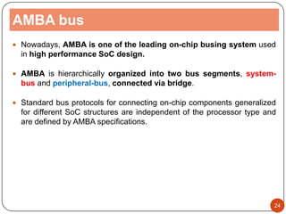 AMBA bus
 Nowadays, AMBA is one of the leading on-chip busing system used
in high performance SoC design.
 AMBA is hierarchically organized into two bus segments, system-
bus and peripheral-bus, connected via bridge.
 Standard bus protocols for connecting on-chip components generalized
for different SoC structures are independent of the processor type and
are defined by AMBA specifications.
24
 