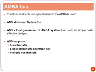 AMBA bus
 The three distinct buses specified within the AMBA bus are:
 ASB: Advanced System Bus
 ASB - First generation of AMBA system bus used for simple cost-
effective designs.
 ASB supports:
 burst transfer,
 pipelined transfer operation and
 multiple bus masters.
26
 