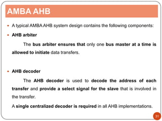 AMBA AHB
 A typical AMBA AHB system design contains the following components:
 AHB arbiter
The bus arbiter ensures that only one bus master at a time is
allowed to initiate data transfers.
 AHB decoder
The AHB decoder is used to decode the address of each
transfer and provide a select signal for the slave that is involved in
the transfer.
A single centralized decoder is required in all AHB implementations.
31
 