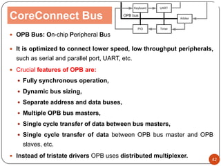 CoreConnect Bus
 OPB Bus: On-chip Peripheral Bus
 It is optimized to connect lower speed, low throughput peripherals,
such as serial and parallel port, UART, etc.
 Crucial features of OPB are:
 Fully synchronous operation,
 Dynamic bus sizing,
 Separate address and data buses,
 Multiple OPB bus masters,
 Single cycle transfer of data between bus masters,
 Single cycle transfer of data between OPB bus master and OPB
slaves, etc.
 Instead of tristate drivers OPB uses distributed multiplexer.
42
 