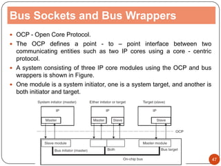 Bus Sockets and Bus Wrappers
 OCP - Open Core Protocol.
 The OCP defines a point - to – point interface between two
communicating entities such as two IP cores using a core - centric
protocol.
 A system consisting of three IP core modules using the OCP and bus
wrappers is shown in Figure.
 One module is a system initiator, one is a system target, and another is
both initiator and target.
47
 