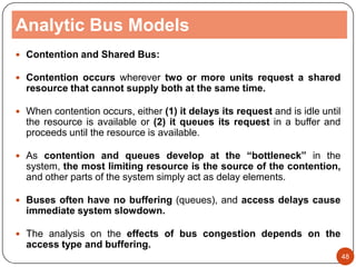 Analytic Bus Models
 Contention and Shared Bus:
 Contention occurs wherever two or more units request a shared
resource that cannot supply both at the same time.
 When contention occurs, either (1) it delays its request and is idle until
the resource is available or (2) it queues its request in a buffer and
proceeds until the resource is available.
 As contention and queues develop at the “bottleneck” in the
system, the most limiting resource is the source of the contention,
and other parts of the system simply act as delay elements.
 Buses often have no buffering (queues), and access delays cause
immediate system slowdown.
 The analysis on the effects of bus congestion depends on the
access type and buffering.
48
 