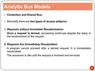 Analytic Bus Models
 Contention and Shared Bus:
 Generally there are two types of access patterns:
1. Requests without Immediate Resubmissions:
Once a request is denied, processing continues despite the delay in
the resubmission of the request.
2. Requests Are Immediately Resubmitted:
A program cannot proceed after a denied request. It is immediately
resubmitted.
The processor is idle until the request is honored and serviced.
49
 