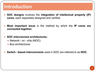 Introduction
 SOC designs involves the integration of intellectual property (IP)
cores, each separately designed and verified.
 Most important issue is the method by which the IP cores are
connected together.
 SOC interconnect architectures:
 Network - on - chip (NOC).
 Bus architectures
 Switch - based interconnects used in SOC are referred to as NOC.
5
 