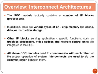 Overview: Interconnect Architectures
 The SOC module typically contains a number of IP blocks
(processors).
 In addition, there are various types of on - chip memory like cache,
data, or instruction storage.
 Other IP blocks serving application - specific functions, such as
graphics processors, video codecs and network control units are
integrated in the SOC.
 All above SOC modules need to communicate with each other for
the proper operation of system. Interconnects are used to do the
communication between them.
7
 