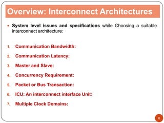 Overview: Interconnect Architectures
 System level issues and specifications while Choosing a suitable
interconnect architecture:
1. Communication Bandwidth:
2. Communication Latency:
3. Master and Slave:
4. Concurrency Requirement:
5. Packet or Bus Transaction:
6. ICU: An interconnect interface Unit:
7. Multiple Clock Domains:
8
 