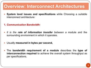 Overview: Interconnect Architectures
 System level issues and specifications while Choosing a suitable
interconnect architecture:
1. Communication Bandwidth:
 It is the rate of information transfer between a module and the
surrounding environment in which it operates.
 Usually measured in bytes per second,
 The bandwidth requirement of a module describes the type of
interconnection required to achieve the overall system throughput as
per specifications.
9
 