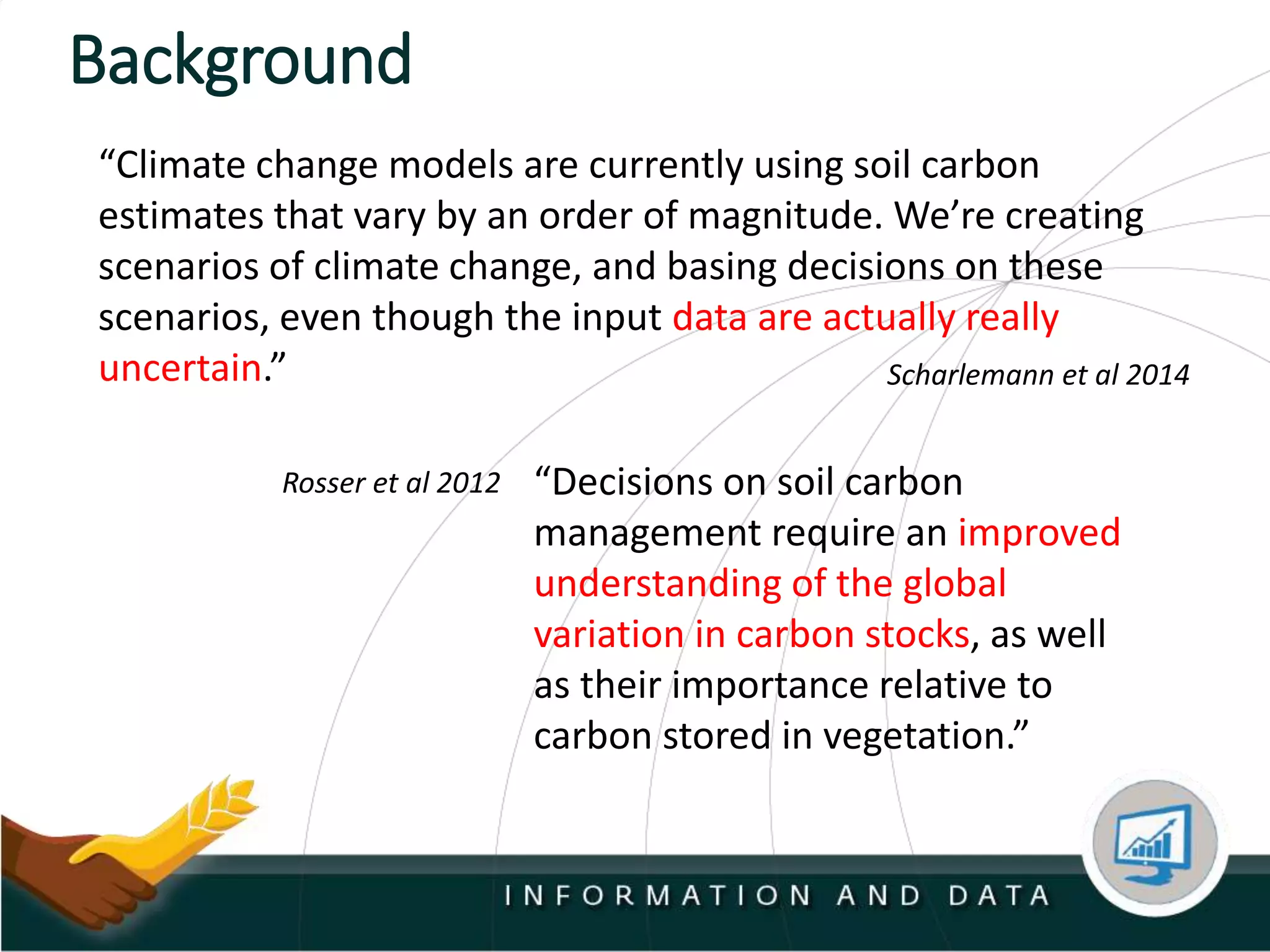 Background
Scharlemann et al 2014
“Climate change models are currently using soil carbon
estimates that vary by an order of magnitude. We’re creating
scenarios of climate change, and basing decisions on these
scenarios, even though the input data are actually really
uncertain.”
“Decisions on soil carbon
management require an improved
understanding of the global
variation in carbon stocks, as well
as their importance relative to
carbon stored in vegetation.”
Rosser et al 2012
 