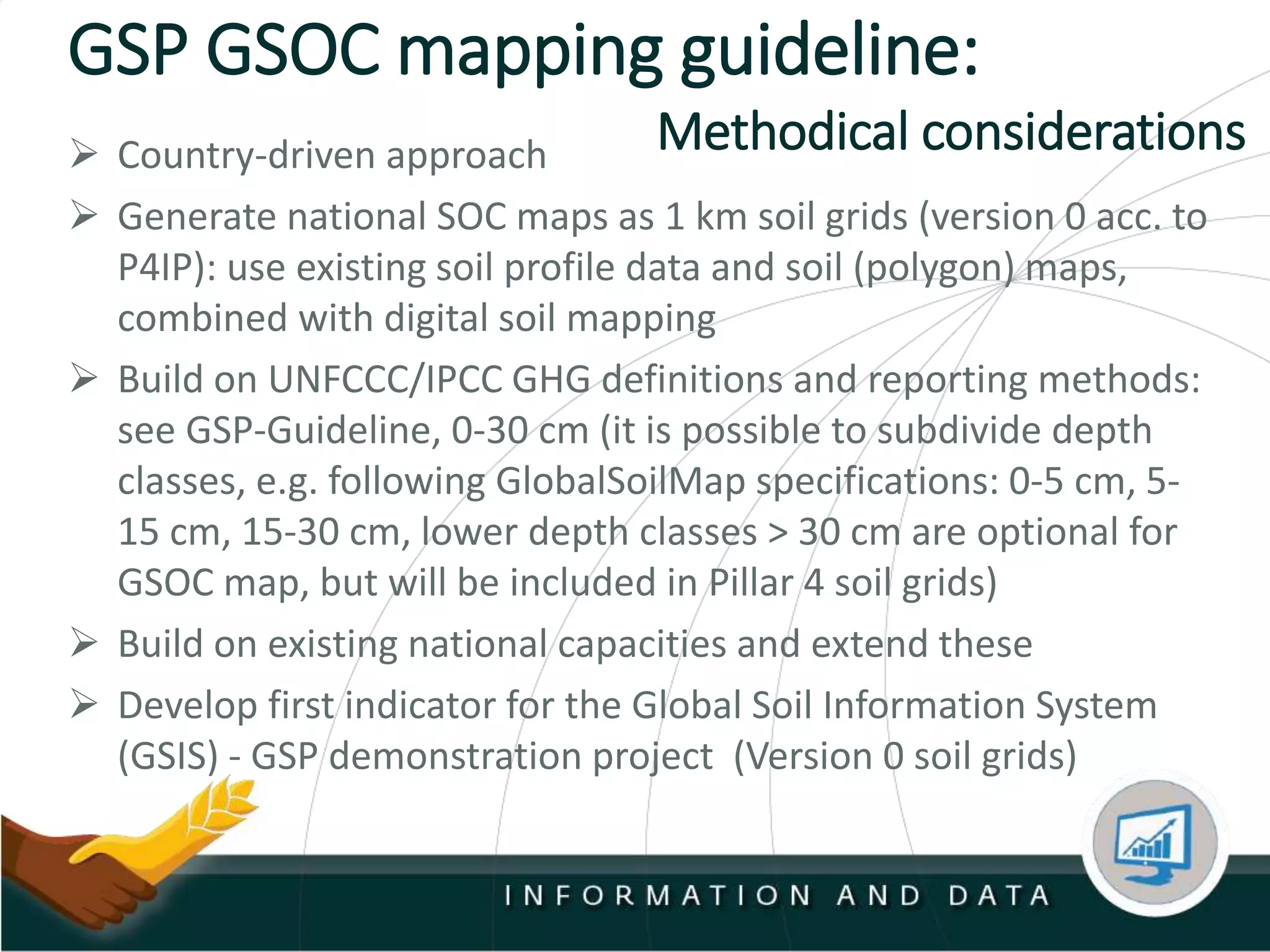 GSP GSOC mapping guideline:
 Country-driven approach
 Generate national SOC maps as 1 km soil grids (version 0 acc. to
P4IP): use existing soil profile data and soil (polygon) maps,
combined with digital soil mapping
 Build on UNFCCC/IPCC GHG definitions and reporting methods:
see GSP-Guideline, 0-30 cm (it is possible to subdivide depth
classes, e.g. following GlobalSoilMap specifications: 0-5 cm, 5-
15 cm, 15-30 cm, lower depth classes > 30 cm are optional for
GSOC map, but will be included in Pillar 4 soil grids)
 Build on existing national capacities and extend these
 Develop first indicator for the Global Soil Information System
(GSIS) - GSP demonstration project (Version 0 soil grids)
Methodical considerations
 