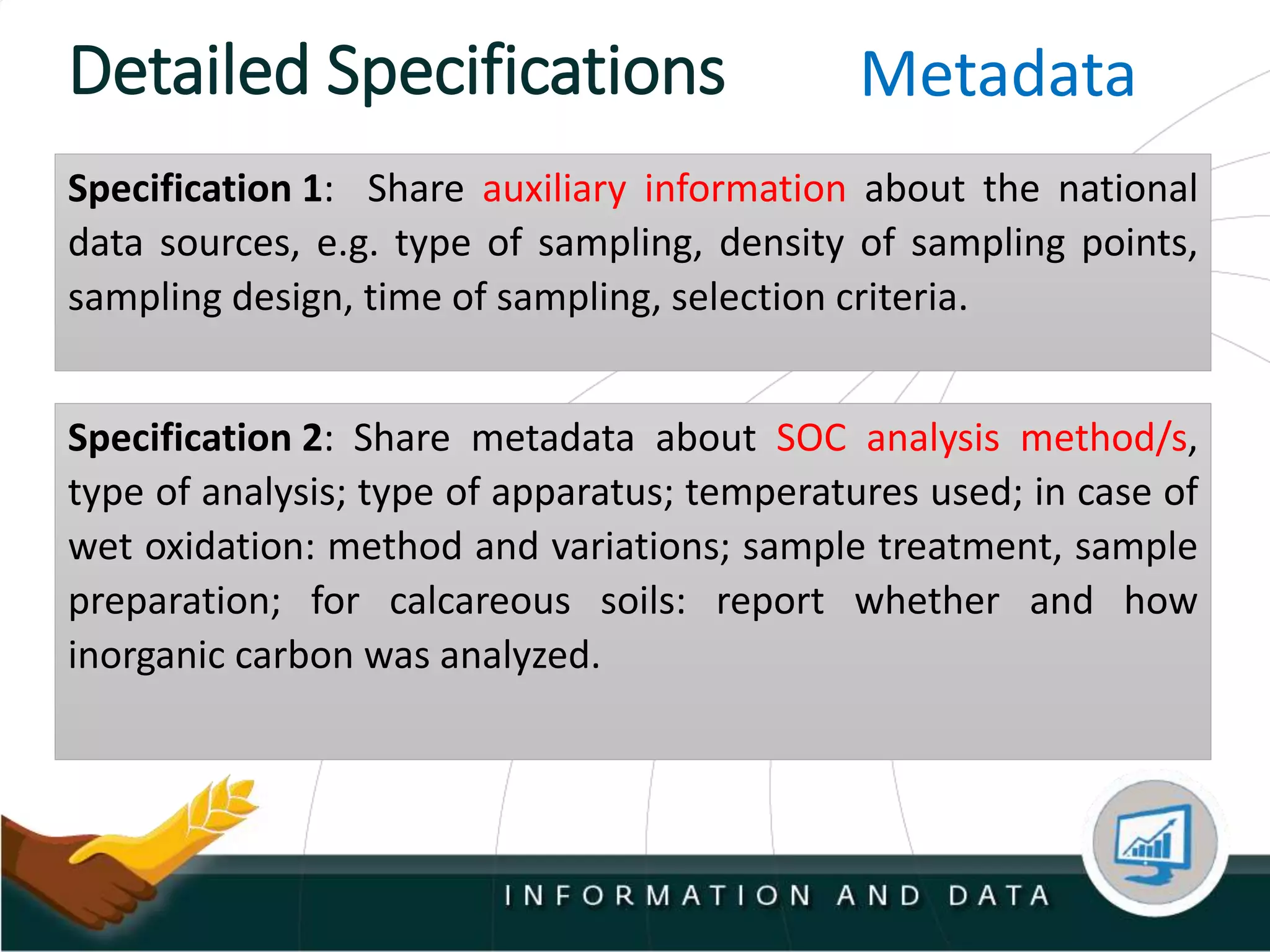 Detailed Specifications
Specification 1: Share auxiliary information about the national
data sources, e.g. type of sampling, density of sampling points,
sampling design, time of sampling, selection criteria.
Metadata
Specification 2: Share metadata about SOC analysis method/s,
type of analysis; type of apparatus; temperatures used; in case of
wet oxidation: method and variations; sample treatment, sample
preparation; for calcareous soils: report whether and how
inorganic carbon was analyzed.
 