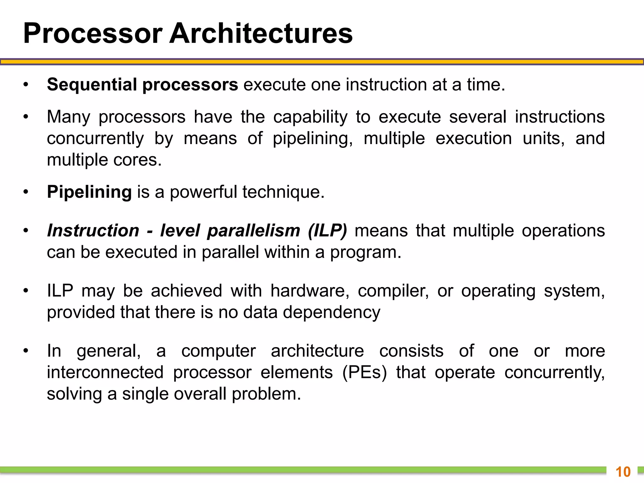 Processor Architectures
• Sequential processors execute one instruction at a time.
• Many processors have the capability to execute several instructions
concurrently by means of pipelining, multiple execution units, and
multiple cores.
• Pipelining is a powerful technique.
• Instruction - level parallelism (ILP) means that multiple operations
can be executed in parallel within a program.
• ILP may be achieved with hardware, compiler, or operating system,
provided that there is no data dependency
• In general, a computer architecture consists of one or more
interconnected processor elements (PEs) that operate concurrently,
solving a single overall problem.
10
 