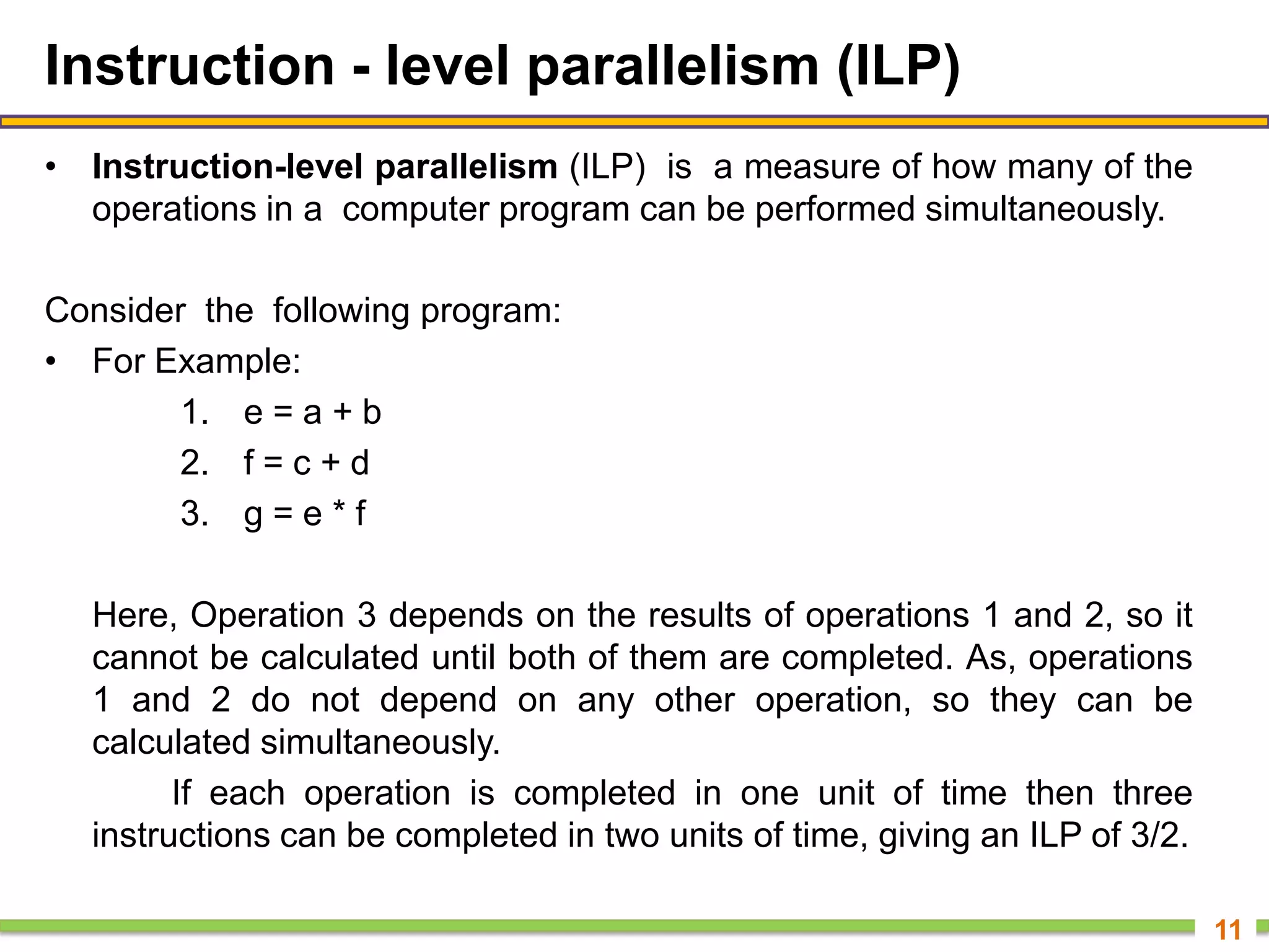 Instruction - level parallelism (ILP)
• Instruction-level parallelism (ILP) is a measure of how many of the
operations in a computer program can be performed simultaneously.
Consider the following program:
• For Example:
1. e = a + b
2. f = c + d
3. g = e * f
Here, Operation 3 depends on the results of operations 1 and 2, so it
cannot be calculated until both of them are completed. As, operations
1 and 2 do not depend on any other operation, so they can be
calculated simultaneously.
If each operation is completed in one unit of time then three
instructions can be completed in two units of time, giving an ILP of 3/2.
11
 