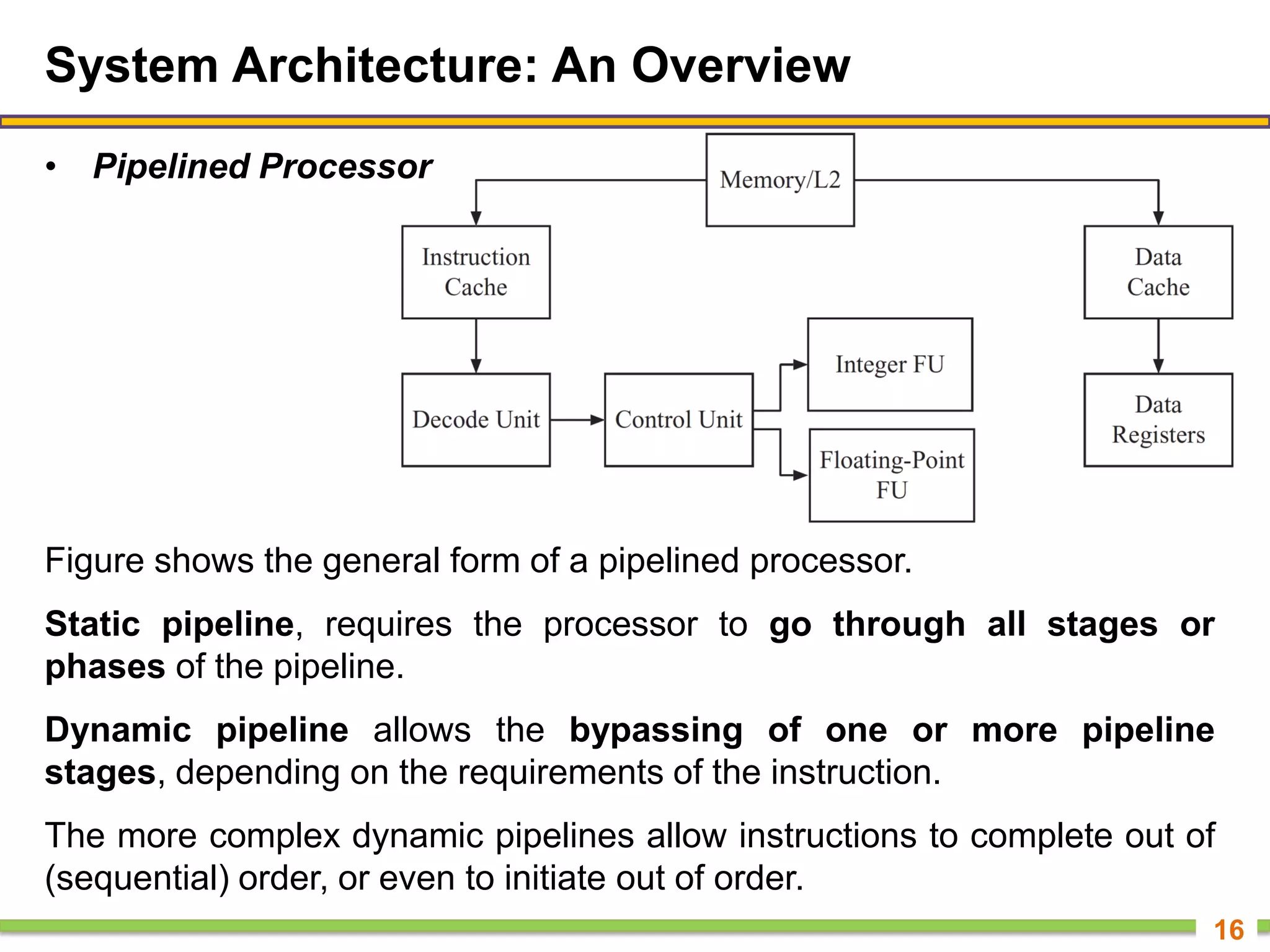 System Architecture: An Overview
• Pipelined Processor
16
Figure shows the general form of a pipelined processor.
Static pipeline, requires the processor to go through all stages or
phases of the pipeline.
Dynamic pipeline allows the bypassing of one or more pipeline
stages, depending on the requirements of the instruction.
The more complex dynamic pipelines allow instructions to complete out of
(sequential) order, or even to initiate out of order.
 