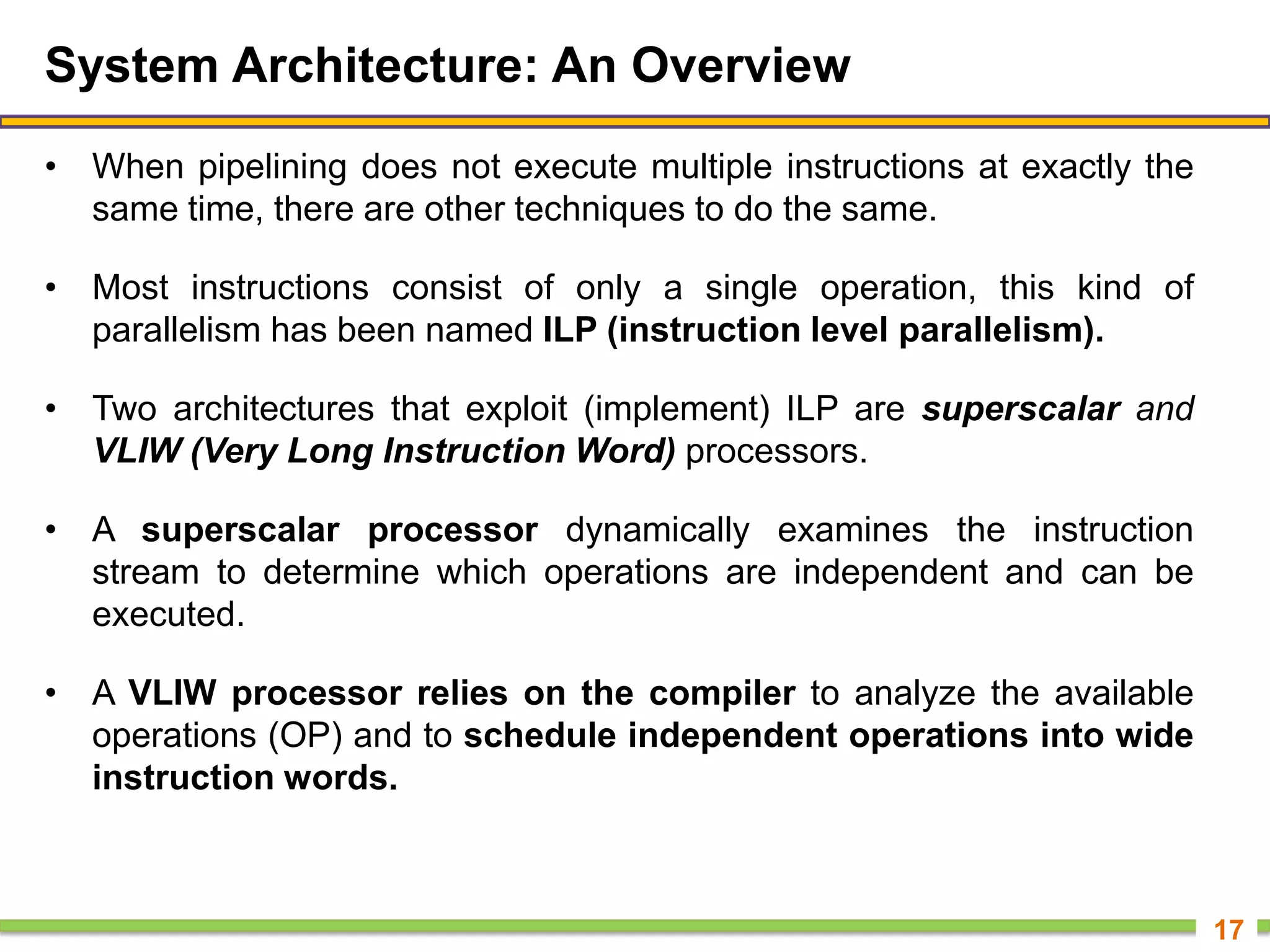 System Architecture: An Overview
• When pipelining does not execute multiple instructions at exactly the
same time, there are other techniques to do the same.
• Most instructions consist of only a single operation, this kind of
parallelism has been named ILP (instruction level parallelism).
• Two architectures that exploit (implement) ILP are superscalar and
VLIW (Very Long Instruction Word) processors.
• A superscalar processor dynamically examines the instruction
stream to determine which operations are independent and can be
executed.
• A VLIW processor relies on the compiler to analyze the available
operations (OP) and to schedule independent operations into wide
instruction words.
17
 